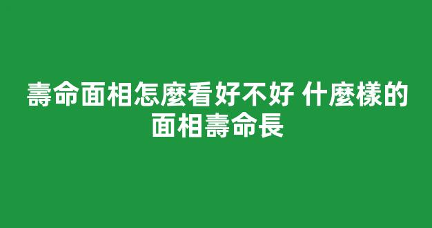 壽命面相怎麼看好不好 什麼樣的面相壽命長